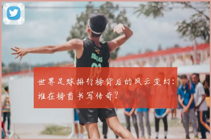世界足球排行榜背后的风云变幻:谁在榜首书写传奇?
