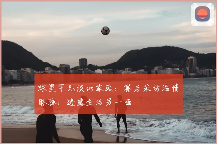 球星罕见谈论家庭，赛后采访温情脉脉，透露生活另一面