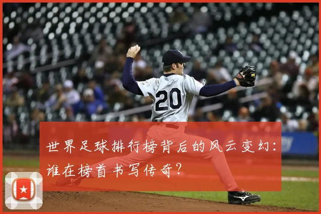 世界足球排行榜背后的风云变幻:谁在榜首书写传奇?