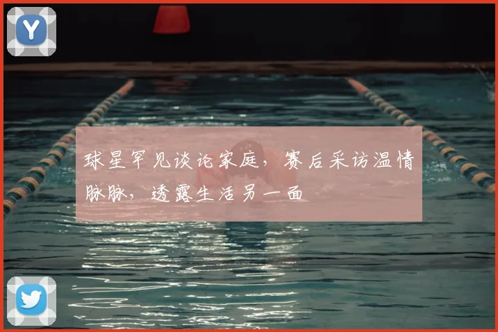 球星罕见谈论家庭，赛后采访温情脉脉，透露生活另一面